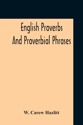 English Proverbs And Proverbial Phrases Collected From The Most Authentic Sources Alphabetically Arranged And Annotated by Hazlitt, W. Carew