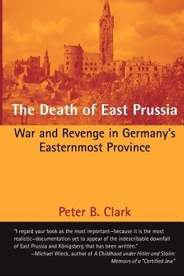 The Death of East Prussia: War and Revenge in Germany's Easternmost Province by Clark, Peter B.