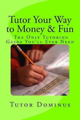 Tutor Your Way to Money & Fun: The Only Tutoring Guide You'll Ever Need: Make $25 to $100 an hour tutoring by Dominus, Tutor