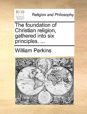 The Foundation of Christian Religion, Gathered Into Six Principles. ... by Perkins, William