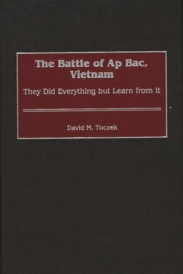 The Battle of AP Bac, Vietnam: They Did Everything But Learn from It by Toczek, David M.