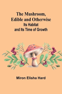 The Mushroom, Edible and Otherwise; Its Habitat and its Time of Growth by Elisha Hard, Miron
