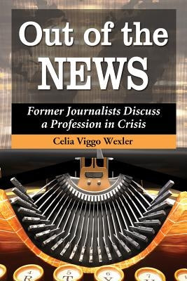 Out of the News: Former Journalists Discuss a Profession in Crisis by Wexler, Celia Viggo