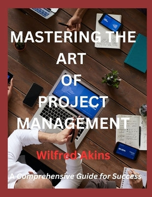 Mastering the Art of Project Management: A Comprehensive Guide for Success by Akins, Wilfred