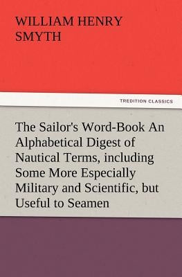 The Sailor's Word-Book an Alphabetical Digest of Nautical Terms, Including Some More Especially Military and Scientific, But Useful to Seamen, as Well by Smyth, W. H.