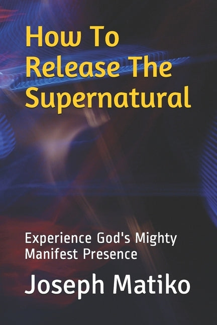 How To Release The Supernatural: Experience Gods Mighty Manifest Presence by Matiko, Joseph