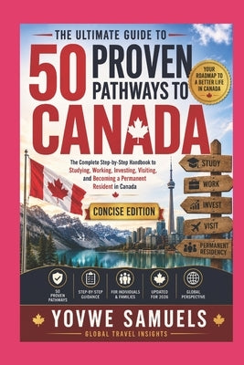The Ultimate Guide to 50 Proven Pathways to Canada: The Complete Step-by-Step Handbook to Studying, Working, Investing, Visiting, and Becoming a Perma by Samuels, Yovwe