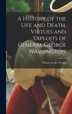 A History of the Life and Death, Virtues and Exploits of General George Washington by Weems, Mason Locke 1759-1825 [From