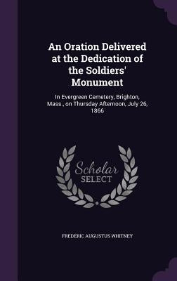 An Oration Delivered at the Dedication of the Soldiers' Monument: In Evergreen Cemetery, Brighton, Mass., on Thursday Afternoon, July 26, 1866 by Whitney, Frederic Augustus