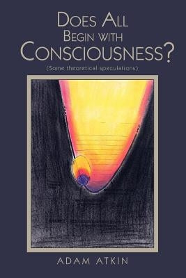 Does All Begin with Consciousness?: (Some Theoretical Speculations) by Atkin, Adam