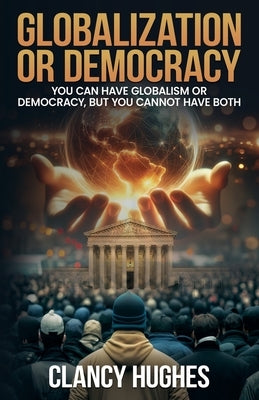 Globalization or Democracy: You Can Have Globalism or Democracy, But You Cannot Have Both by Hughes, Clancy