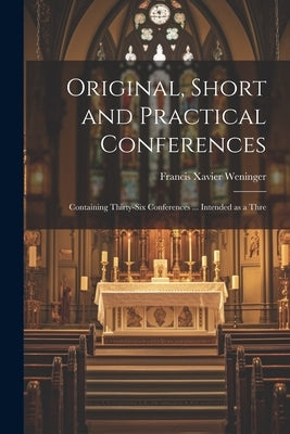 Original, Short and Practical Conferences: Containing Thirty-six Conferences ... Intended as a Thre by Weninger, Francis Xavier