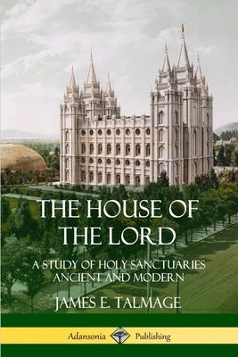 The House of the Lord: A Study of Holy Sanctuaries Ancient and Modern by Talmage, James E.
