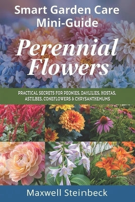 Smart Garden Care Mini-Guide: Perennial Flowers: Practical Secrets for Peonies, Daylilies, Hostas, Astilbes, Coneflowers & Chrysanthemums by Steinbeck, Maxwell