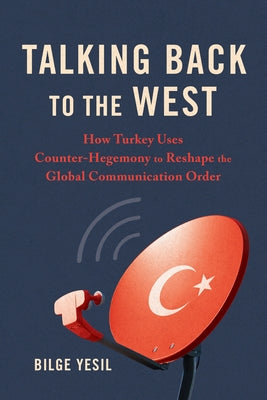 Talking Back to the West: How Turkey Uses Counter-Hegemony to Reshape the Global Communication Order by Yesil, Bilge