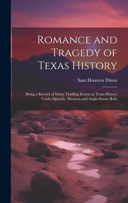 Romance and Tragedy of Texas History: Being a Record of Many Thrilling Events in Texas History Under Spanish, Mexican and Anglo-Saxon Rule by Dixon, Sam Houston 1855-1941