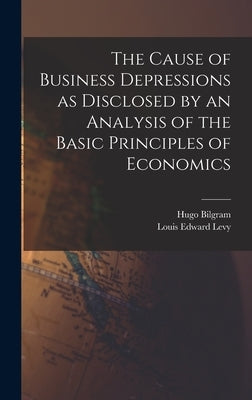 The Cause of Business Depressions as Disclosed by an Analysis of the Basic Principles of Economics by Bilgram, Hugo