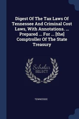 Digest Of The Tax Laws Of Tennessee And Criminal Cost Laws, With Annotations. ... Prepared ... For ... [the] Comptroller Of The State Treasury by Tennessee