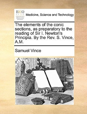 The Elements of the Conic Sections, as Preparatory to the Reading of Sir I. Newton's Principia. by the REV. S. Vince, A.M. by Vince, Samuel