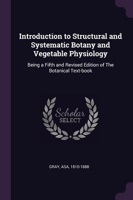 Introduction to Structural and Systematic Botany and Vegetable Physiology: Being a Fifth and Revised Edition of The Botanical Text-book by Gray, Asa