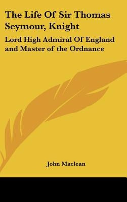 The Life Of Sir Thomas Seymour, Knight: Lord High Admiral Of England and Master of the Ordnance by MacLean, John