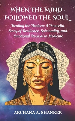 When the Mind Followed the Soul: Healing the Healers: A Powerful Story of Resilience, Spirituality and Emotional Revival in Medicine by Shanker, Archana A.