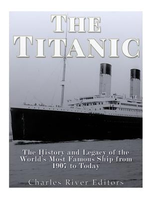 The Titanic: The History and Legacy of the World's Most Famous Ship from 1907 to Today by Charles River
