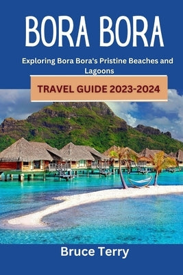 Bora Bora Travel Guide 2023-2024: Exploring Bora Bora's Pristine Beaches and Lagoons by Terry, Bruce