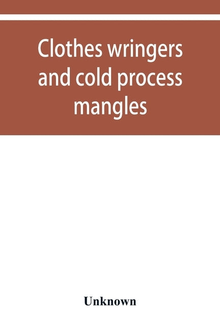 Clothes wringers and cold process mangles [technical facts told in a comprehensive way] by Unknown
