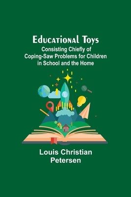 Educational Toys; Consisting Chiefly Of Coping-Saw Problems For Children In School And The Home by Christian Petersen, Louis