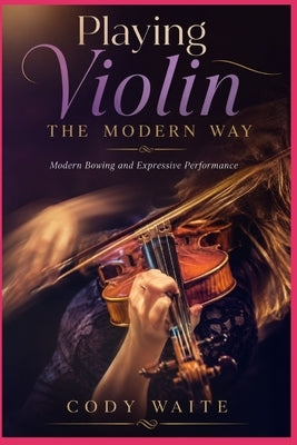 Playing Violin the Modern Way: Modern Bowing and Expressive Performance by Waite, Cody