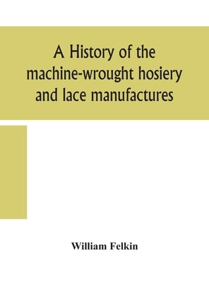A history of the machine-wrought hosiery and lace manufactures by Felkin, William