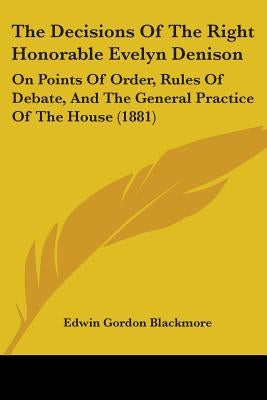 The Decisions Of The Right Honorable Evelyn Denison: On Points Of Order, Rules Of Debate, And The General Practice Of The House (1881) by Blackmore, Edwin Gordon