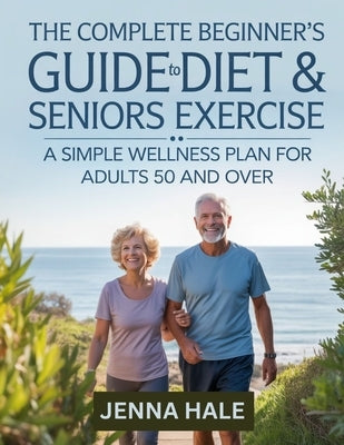 The Complete Beginner's Guide To Diet & Seniors Exercise: A Simple Wellness Plan for Adults 50 and Over by Hale, Jenna
