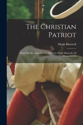 The Christian Patriot: Some Recollections Of The Late Col. Hugh Maxwell, Of Massachusetts by 1733-1799, Maxwell Hugh