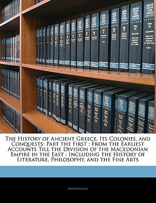 The History of Ancient Greece, Its Colonies, and Conquests: Part the First: From the Earliest Accounts Till the Division of the Macedonian Empire in t by Anonymous