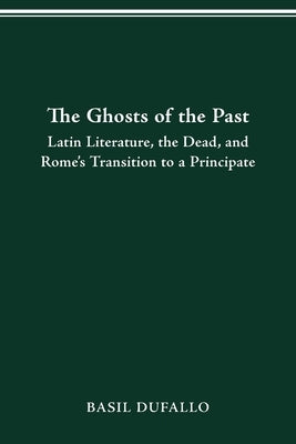 The Ghosts of the Past: Latin Literature, the Dead, and Rome's Transition to a Principate by Dufallo, Basil