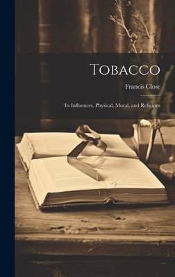 Tobacco: Its Influences, Physical, Moral, and Religious by Close, Francis