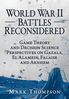 World War II Battles Reconsidered: Game Theory and Decision Science Perspectives on Gazala, El Alamein, Falaise and Arnhem by Thompson, Mark