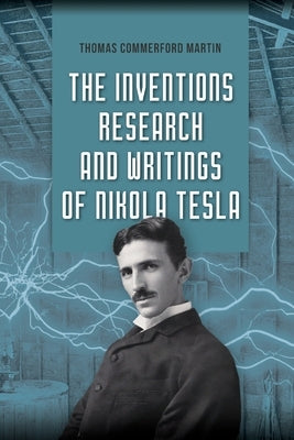 The Inventions, Research, and Writings of Nikola Tesla: The Illustrated Classic 1894 Collection of Lectures, Patents, and Papers by Nikola Tesla by Martin, Thomas Commerford