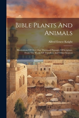 Bible Plants And Animals: Illustrations Of Over One Thousand Passages Of Scripture, From The Works Of Travellers And Other Sources by Knight, Alfred Ernest