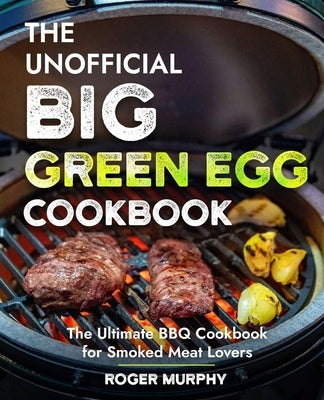 The Unofficial Big Green Egg Cookbook: Flavor-Packed Meat, Poultry, Seafood, Game, and Vegetable Recipes by Murphy, Roger