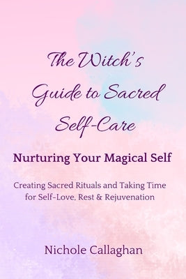 The Witch's Guide to Sacred Self-Care: Nurturing Your Magical Self-Creating Sacred Rituals and Taking Time for Self-Love, Rest, and Rejuvenation by Callaghan, Nichole