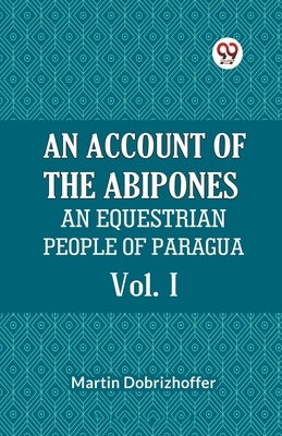 An Account Of The Abipones An Equestrian People Of Paraguay Vol. I by Dobrizhoffer Martin