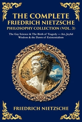 The Complete Friedrich Nietzsche Philosophy Collection (Vol. 3): The Gay Science & The Birth of Tragedy - Art, Joyful Wisdom & the Dawn of Existential by Zengerink, Tim