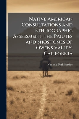 Native American Consultations and Ethnographic Assessment, the Paiutes and Shoshones of Owens Valley, California by National Park Service (Nps)
