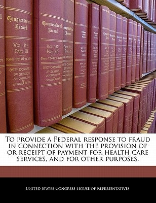 To Provide a Federal Response to Fraud in Connection with the Provision of or Receipt of Payment for Health Care Services, and for Other Purposes. by United States Congress House of Represen