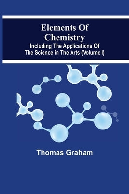 Elements Of Chemistry, Including The Applications Of The Science In The Arts (Volume I) by Graham, Thomas
