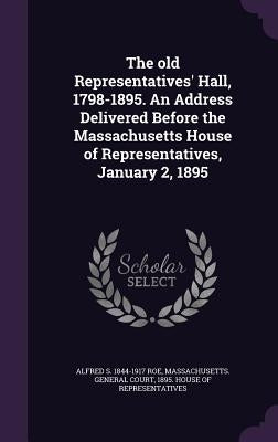 The old Representatives' Hall, 1798-1895. An Address Delivered Before the Massachusetts House of Representatives, January 2, 1895 by Roe, Alfred S. 1844-1917