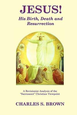 JESUS! His Birth, Death and Resurrection: A Revisionist Analysis of the "Sacrosanct" Christian Viewpoint by Brown, Charles S.